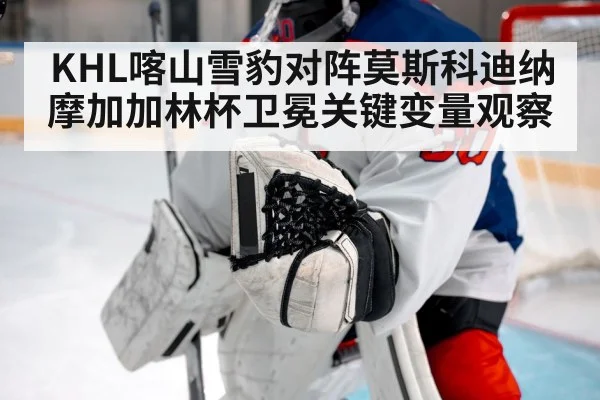 KHL喀山雪豹对阵莫斯科迪纳摩加加林杯卫冕关键变量观察